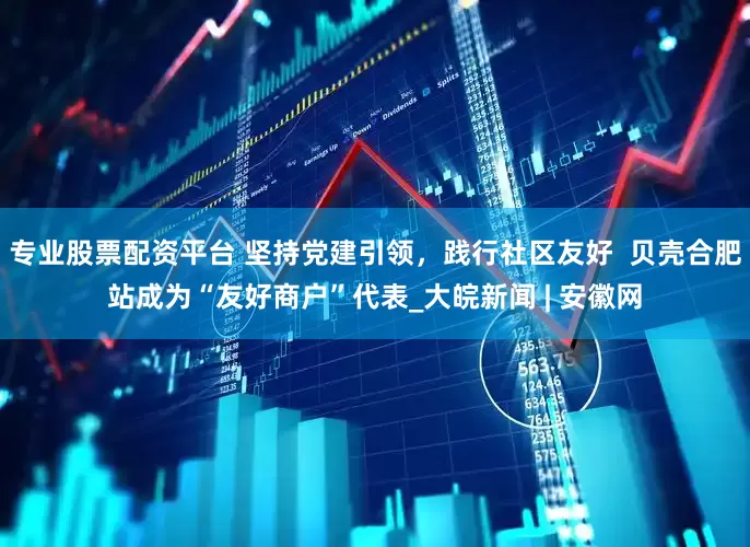 专业股票配资平台 坚持党建引领，践行社区友好  贝壳合肥站成为“友好商户”代表_大皖新闻 | 安徽网