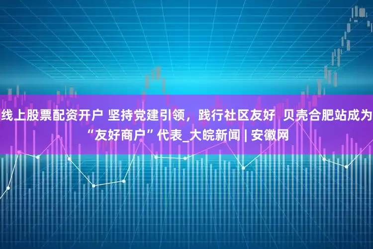 线上股票配资开户 坚持党建引领，践行社区友好  贝壳合肥站成为“友好商户”代表_大皖新闻 | 安徽网