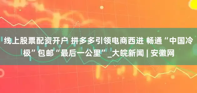 线上股票配资开户 拼多多引领电商西进 畅通“中国冷极”包邮“最后一公里”_大皖新闻 | 安徽网