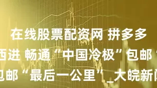 在线股票配资网 拼多多引领电商西进 畅通“中国冷极”包邮“最后一公里”_大皖新闻 | 安徽网
