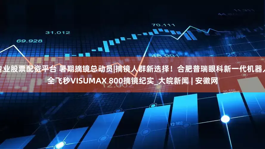 专业股票配资平台 暑期摘镜总动员|摘镜人群新选择！合肥普瑞眼科新一代机器人全飞秒VISUMAX 800摘镜纪实_大皖新闻 | 安徽网