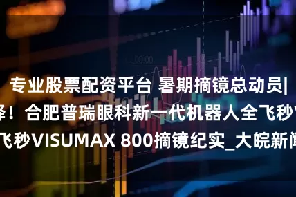专业股票配资平台 暑期摘镜总动员|摘镜人群新选择！合肥普瑞眼科新一代机器人全飞秒VISUMAX 800摘镜纪实_大皖新闻 | 安徽网