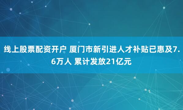 线上股票配资开户 厦门市新引进人才补贴已惠及7.6万人 累计发放21亿元