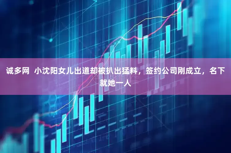 诚多网  小沈阳女儿出道却被扒出猛料，签约公司刚成立，名下就她一人