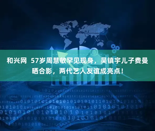 和兴网  57岁周慧敏罕见现身，吴镇宇儿子费曼晒合影，两代艺人友谊成亮点！