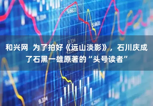和兴网  为了拍好《远山淡影》，石川庆成了石黑一雄原著的“头号读者”