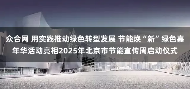 众合网 用实践推动绿色转型发展 节能焕“新”绿色嘉年华活动亮相2025年北京市节能宣传周启动仪式