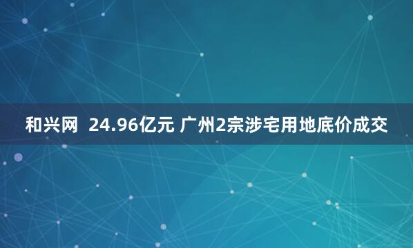 和兴网  24.96亿元 广州2宗涉宅用地底价成交
