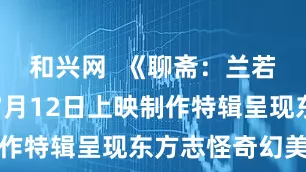 和兴网  《聊斋：兰若寺》将于7月12日上映制作特辑呈现东方志怪奇幻美学