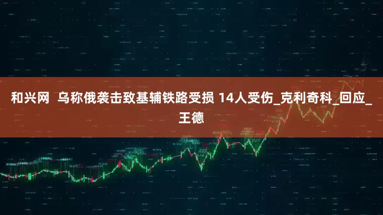 和兴网  乌称俄袭击致基辅铁路受损 14人受伤_克利奇科_回应_王德