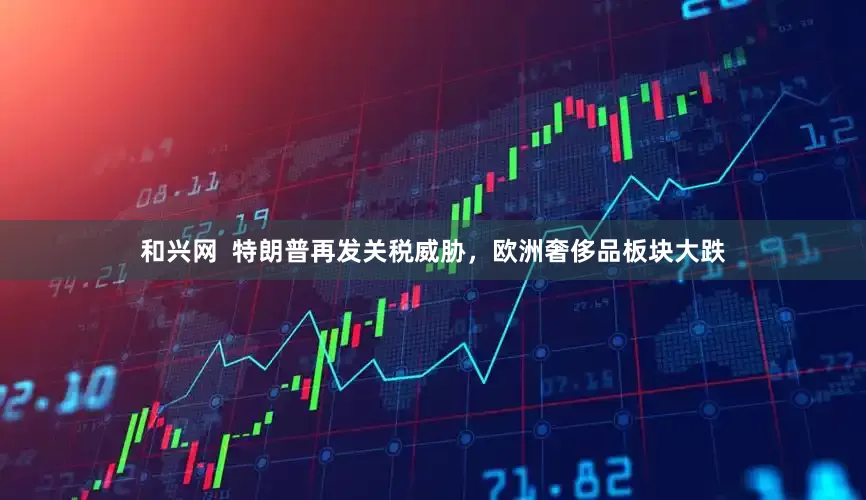和兴网  特朗普再发关税威胁，欧洲奢侈品板块大跌