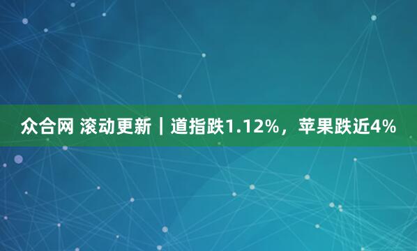 众合网 滚动更新｜道指跌1.12%，苹果跌近4%