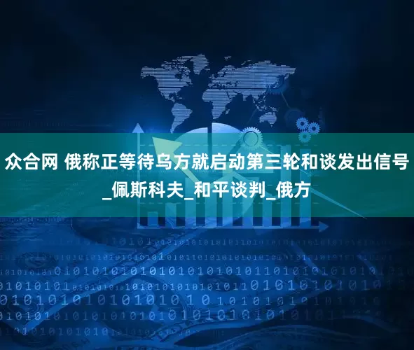 众合网 俄称正等待乌方就启动第三轮和谈发出信号_佩斯科夫_和平谈判_俄方