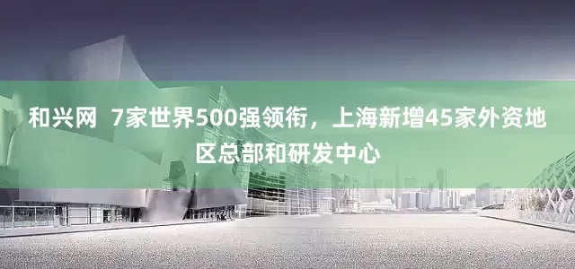 和兴网  7家世界500强领衔，上海新增45家外资地区总部和研发中心