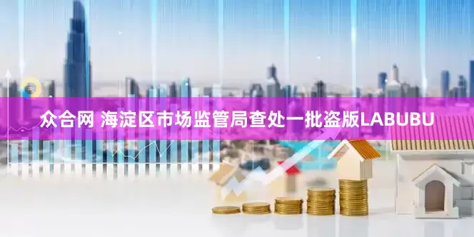 众合网 海淀区市场监管局查处一批盗版LABUBU