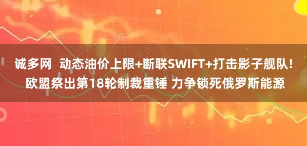 诚多网  动态油价上限+断联SWIFT+打击影子舰队! 欧盟祭出第18轮制裁重锤 力争锁死俄罗斯能源