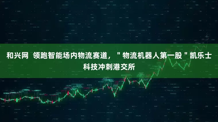 和兴网  领跑智能场内物流赛道，＂物流机器人第一股＂凯乐士科技冲刺港交所