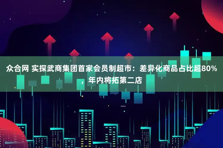 众合网 实探武商集团首家会员制超市：差异化商品占比超80%，年内将拓第二店