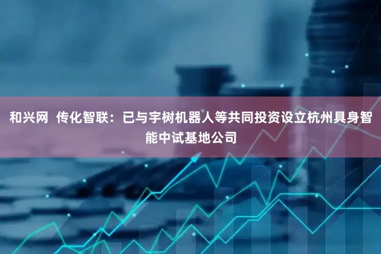 和兴网  传化智联：已与宇树机器人等共同投资设立杭州具身智能中试基地公司