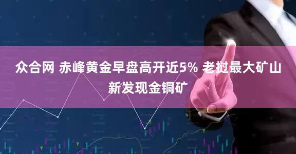 众合网 赤峰黄金早盘高开近5% 老挝最大矿山新发现金铜矿