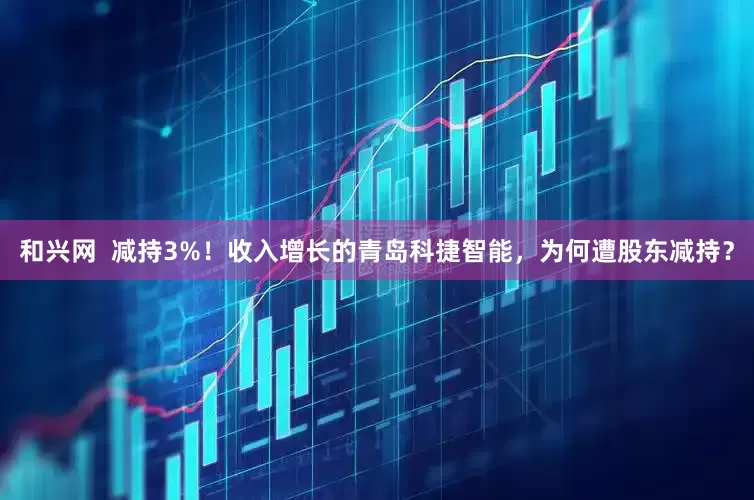 和兴网  减持3%！收入增长的青岛科捷智能，为何遭股东减持？