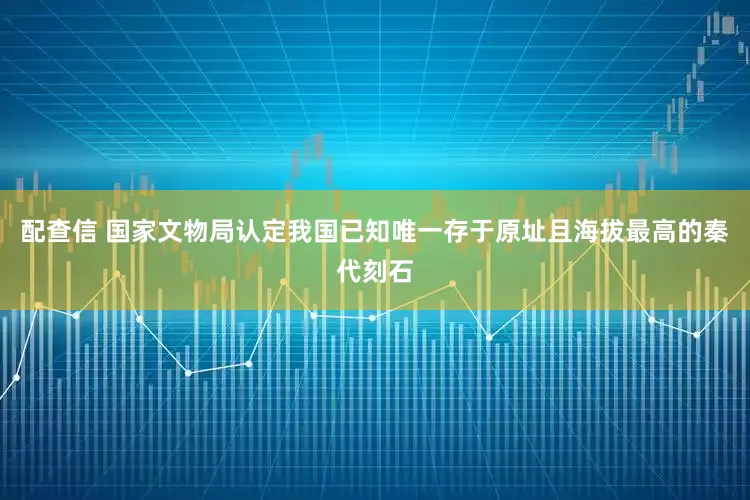 配查信 国家文物局认定我国已知唯一存于原址且海拔最高的秦代刻石