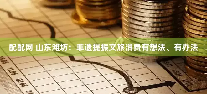 配配网 山东潍坊：非遗提振文旅消费有想法、有办法