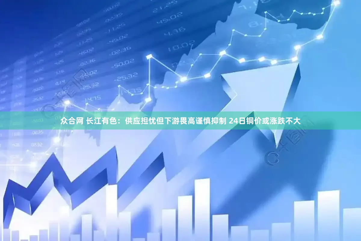 众合网 长江有色：供应担忧但下游畏高谨慎抑制 24日铜价或涨跌不大
