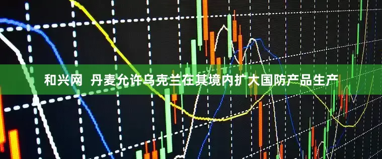和兴网  丹麦允许乌克兰在其境内扩大国防产品生产