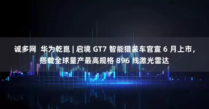 诚多网  华为乾崑 | 启境 GT7 智能猎装车官宣 6 月上市，搭载全球量产最高规格 896 线激光雷达