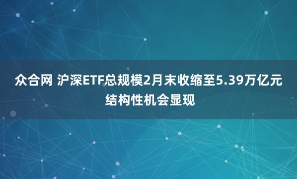 众合网 沪深ETF总规模2月末收缩至5.39万亿元 结构性机会显现