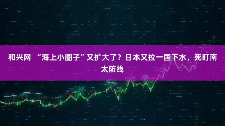 和兴网  “海上小圈子”又扩大了？日本又拉一国下水，死盯南太防线