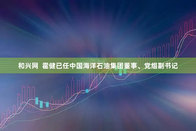 和兴网 霍健已任中国海洋石油集团董事、党组副书记