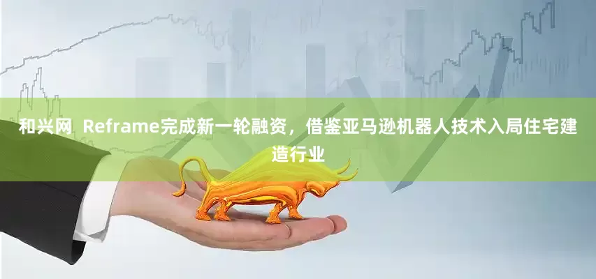 和兴网  Reframe完成新一轮融资，借鉴亚马逊机器人技术入局住宅建造行业